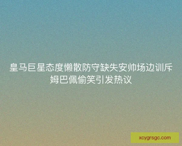 皇马巨星态度懒散防守缺失安帅场边训斥姆巴佩偷笑引发热议