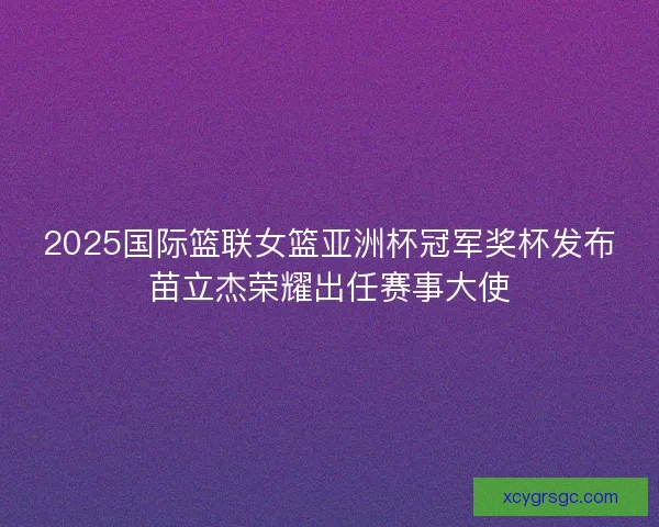 2025国际篮联女篮亚洲杯冠军奖杯发布苗立杰荣耀出任赛事大使